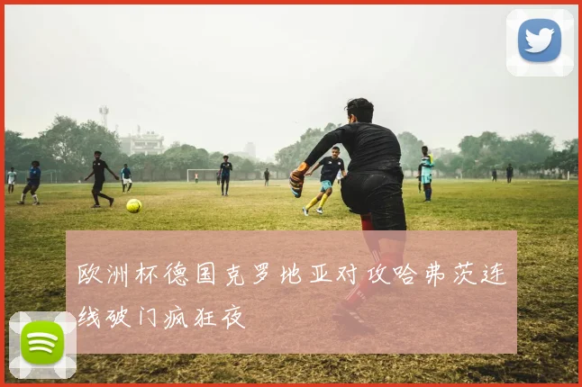 欧洲杯德国克罗地亚对攻哈弗茨连线破门疯狂夜
