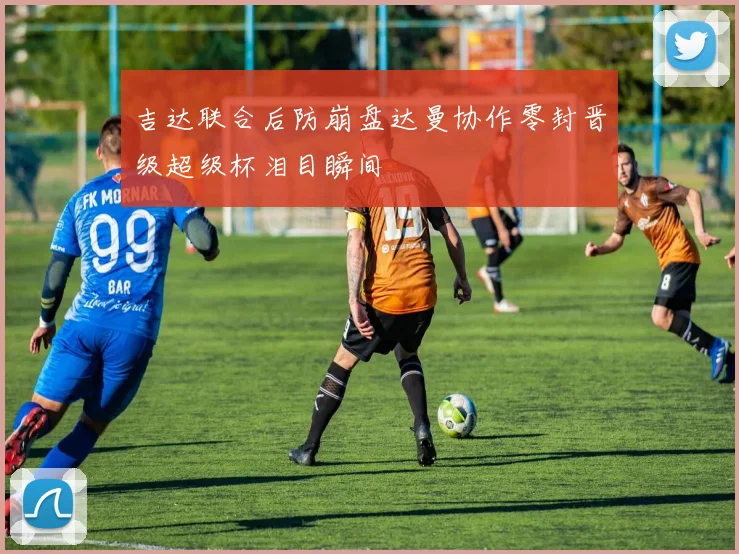 吉达联合后防崩盘达曼协作零封晋级超级杯泪目瞬间