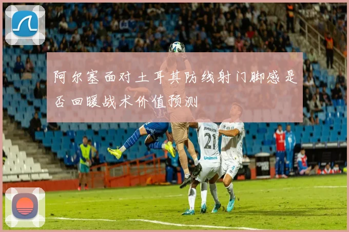 阿尔塞面对土耳其防线射门脚感是否回暖战术价值预测