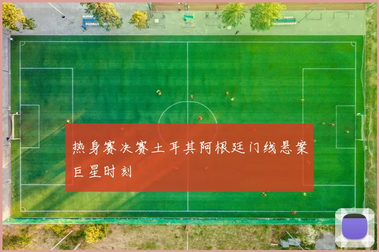 热身赛决赛土耳其阿根廷门线悬案巨星时刻