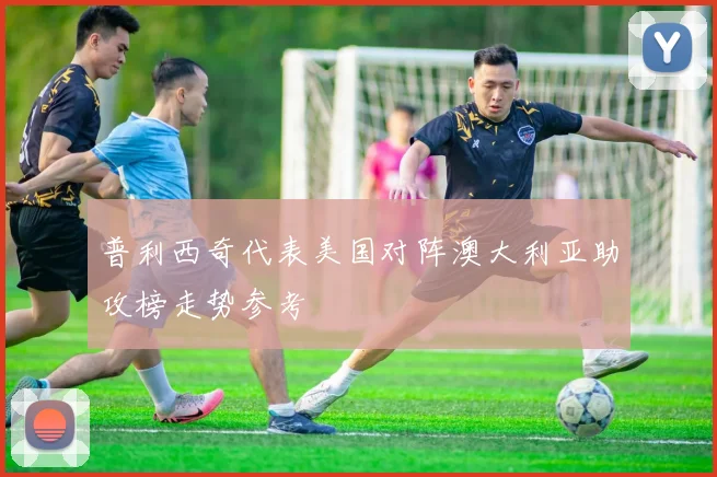 普利西奇代表美国对阵澳大利亚助攻榜走势参考
