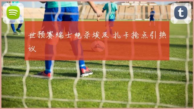 世预赛瑞士绝杀埃及 扎卡抢点引热议