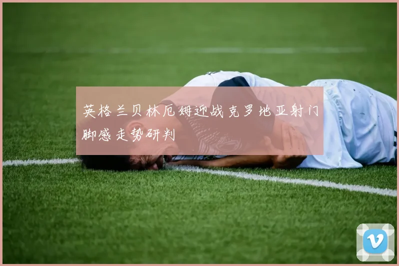 英格兰贝林厄姆迎战克罗地亚射门脚感走势研判