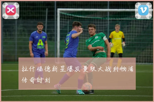 拉什福德新星爆发曼联大战利物浦传奇时刻