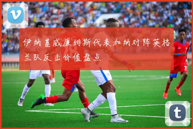 伊纳基威廉姆斯代表加纳对阵英格兰队反击价值盘点