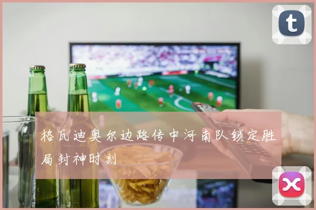 格瓦迪奥尔边路传中河南队锁定胜局封神时刻