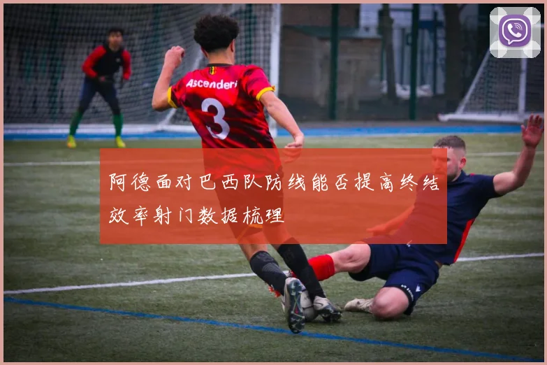 阿德面对巴西队防线能否提高终结效率射门数据梳理