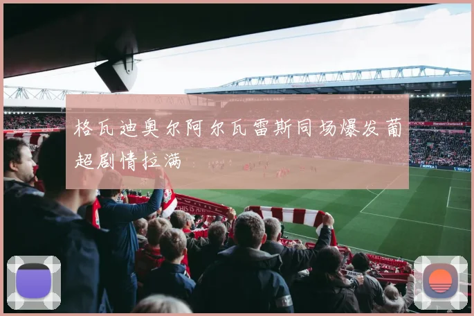 格瓦迪奥尔阿尔瓦雷斯同场爆发葡超剧情拉满