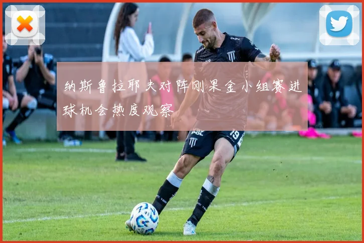 纳斯鲁拉耶夫对阵刚果金小组赛进球机会热度观察