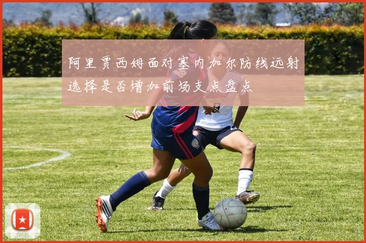 阿里贾西姆面对塞内加尔防线远射选择是否增加前场支点盘点