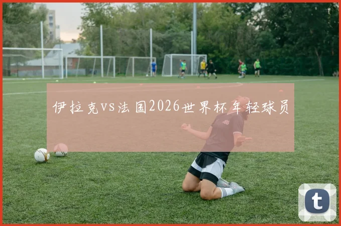 伊拉克vs法国2026世界杯年轻球员