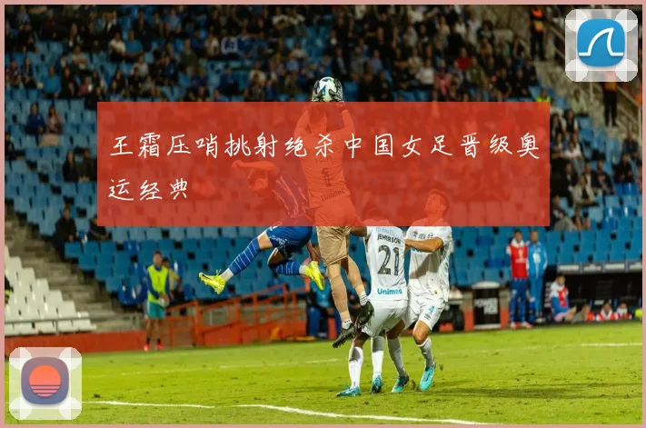 王霜压哨挑射绝杀中国女足晋级奥运经典