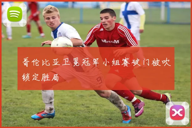 哥伦比亚卫冕冠军小组赛破门被吹锁定胜局