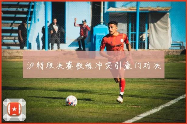 沙特联决赛教练冲突引豪门对决