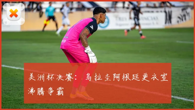 美洲杯决赛：乌拉圭阿根廷更衣室沸腾争霸