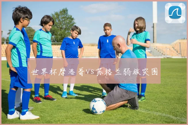 世界杯摩洛哥vs苏格兰弱旅突围