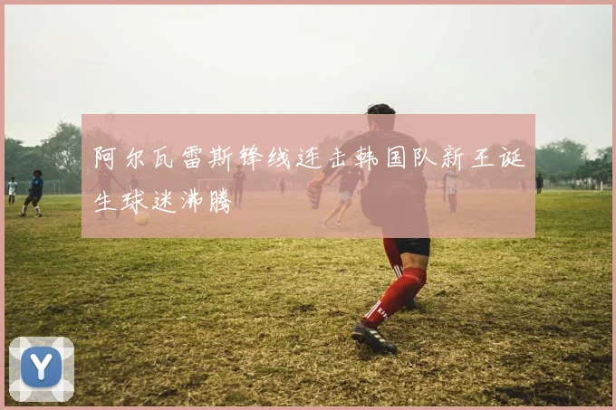 阿尔瓦雷斯锋线连击韩国队新王诞生球迷沸腾