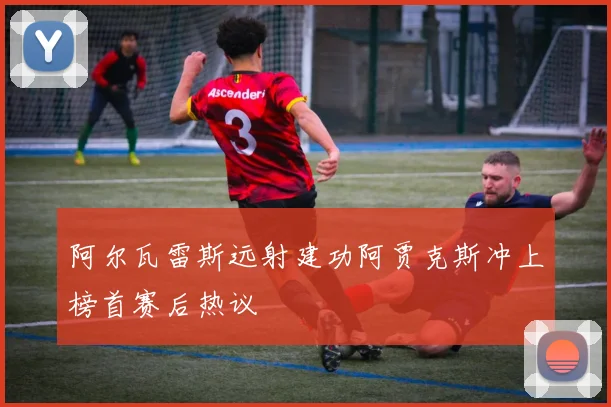 阿尔瓦雷斯远射建功阿贾克斯冲上榜首赛后热议
