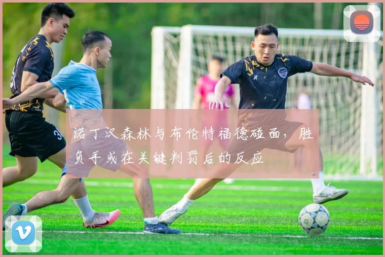 诺丁汉森林与布伦特福德碰面,胜负手或在关键判罚后的反应