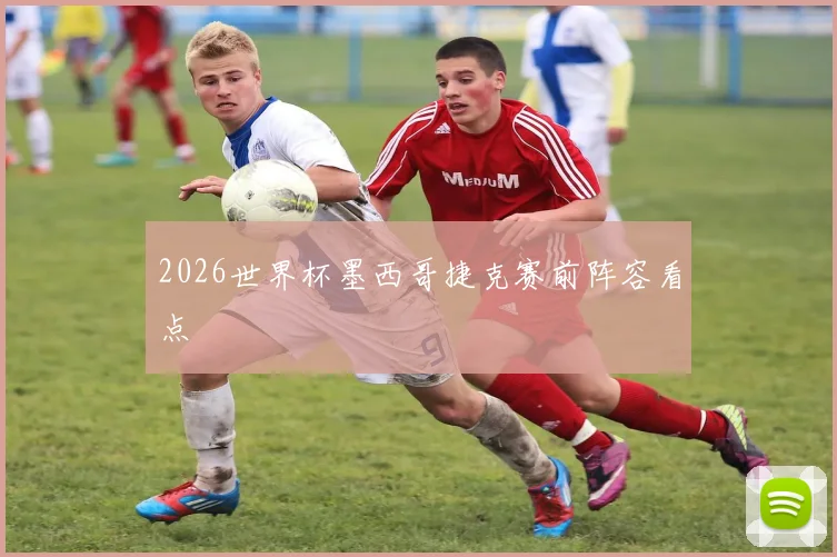 2026世界杯墨西哥捷克赛前阵容看点