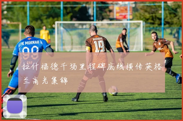 拉什福德千场里程碑底线横传英格兰高光集锦