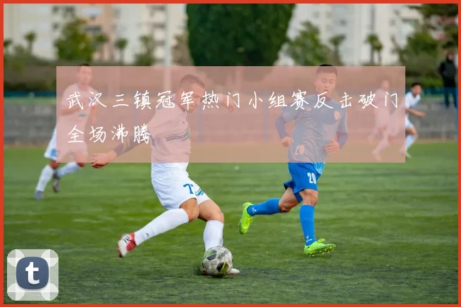 武汉三镇冠军热门小组赛反击破门全场沸腾