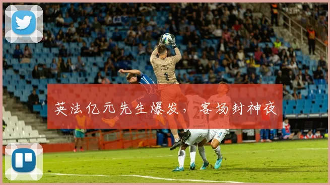 英法亿元先生爆发，客场封神夜