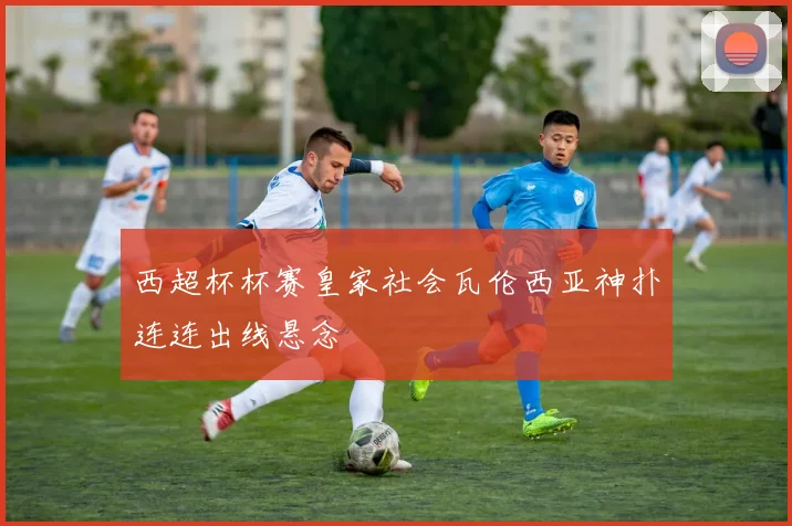 西超杯杯赛皇家社会瓦伦西亚神扑连连出线悬念