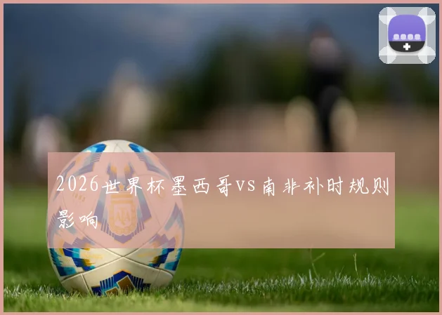 2026世界杯墨西哥vs南非补时规则影响