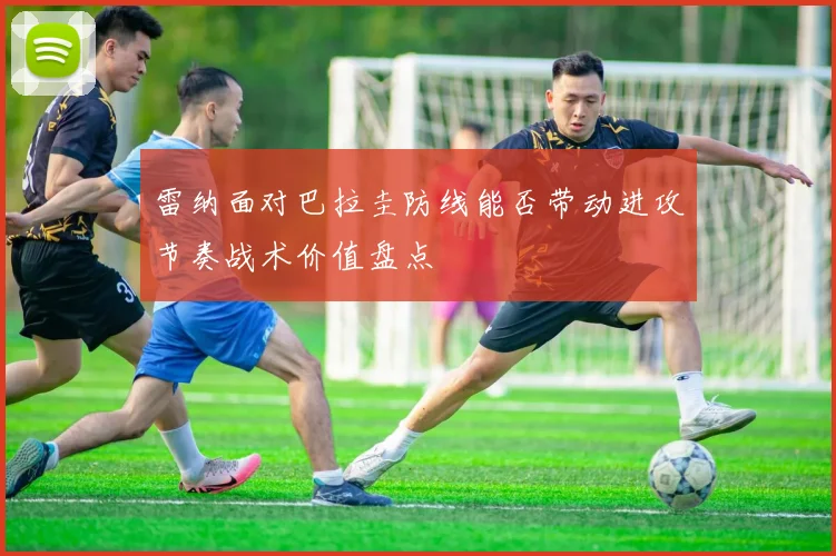 雷纳面对巴拉圭防线能否带动进攻节奏战术价值盘点