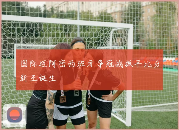 国际迈阿密西班牙争冠战扳平比分新王诞生