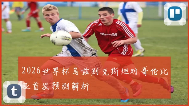 2026世界杯乌兹别克斯坦对哥伦比亚首发预测解析