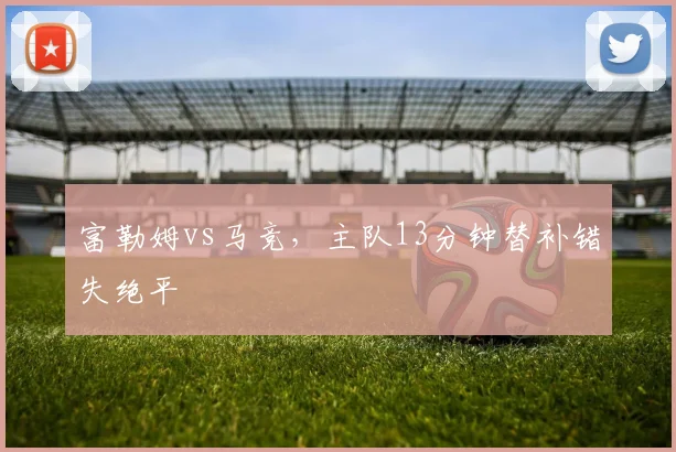 富勒姆vs马竞,主队13分钟替补错失绝平