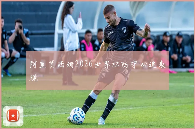 阿里贾西姆2026世界杯防守回追表现