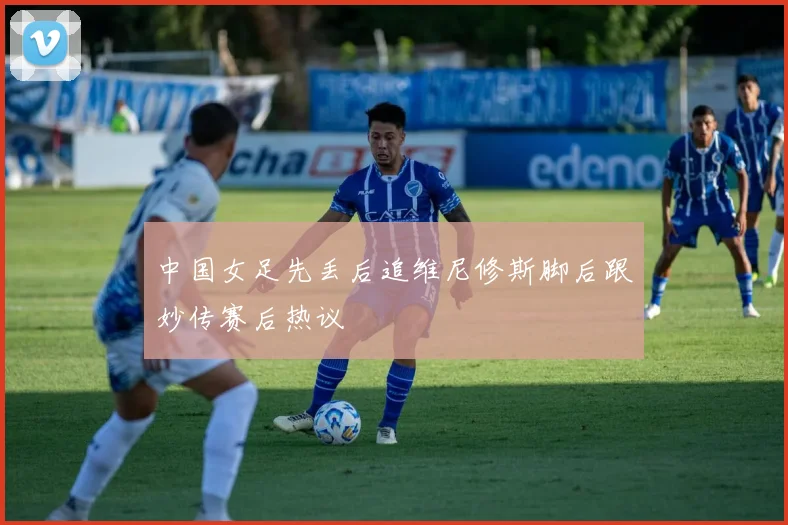 中国女足先丢后追维尼修斯脚后跟妙传赛后热议