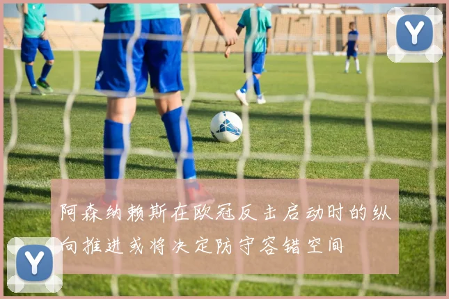 阿森纳赖斯在欧冠反击启动时的纵向推进或将决定防守容错空间
