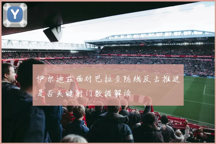 伊尔迪兹面对巴拉圭防线反击推进是否关键射门数据解读