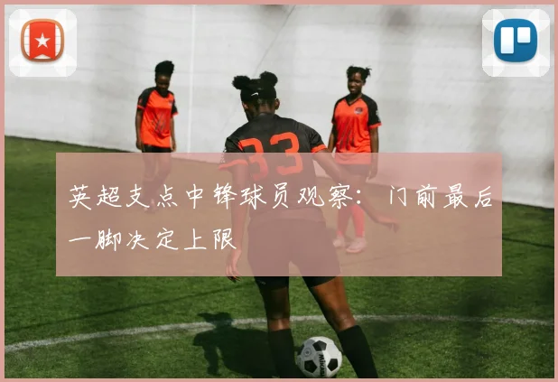 英超支点中锋球员观察：门前最后一脚决定上限