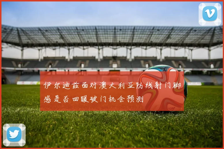 伊尔迪兹面对澳大利亚防线射门脚感是否回暖破门机会预测