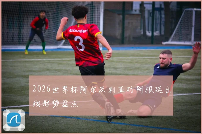 2026世界杯阿尔及利亚对阿根廷出线形势盘点
