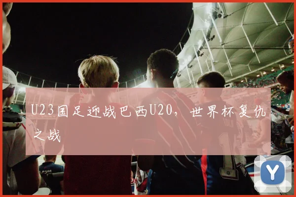 U23国足迎战巴西U20,世界杯复仇之战