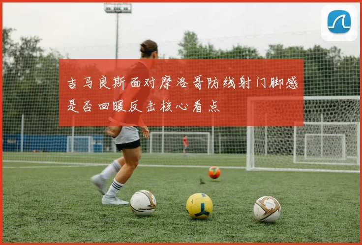 吉马良斯面对摩洛哥防线射门脚感是否回暖反击核心看点