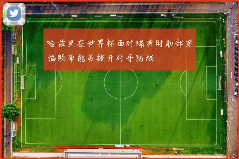 哈兹里在世界杯面对瑞典时肋部穿插频率能否撕开对手防线