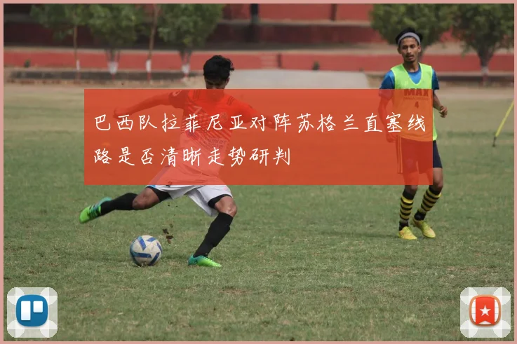 巴西队拉菲尼亚对阵苏格兰直塞线路是否清晰走势研判