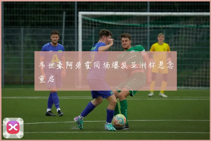 韦世豪阿劳霍同场爆发亚洲杯悬念重启