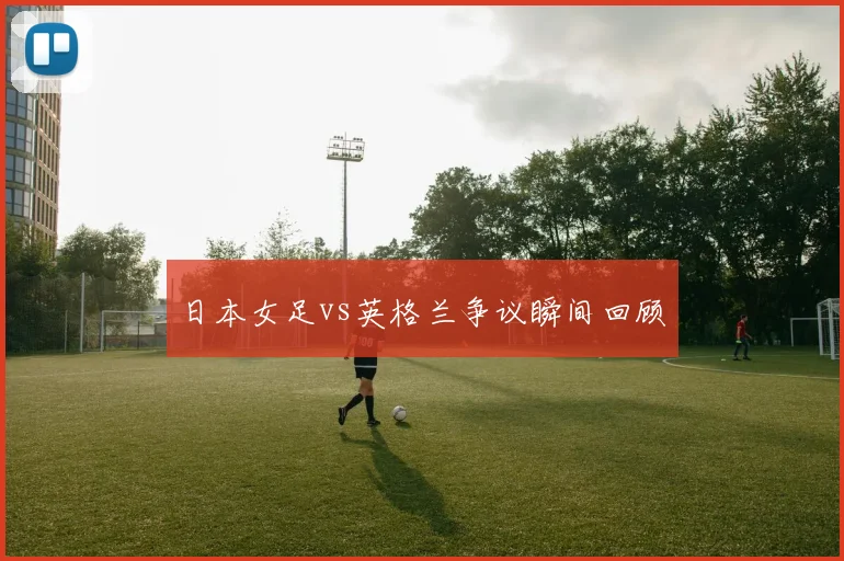 日本女足vs英格兰争议瞬间回顾