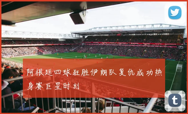 阿根廷四球狂胜伊朗队复仇成功热身赛巨星时刻