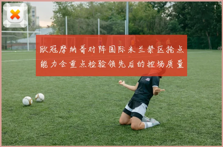 欧冠摩纳哥对阵国际米兰禁区抢点能力会重点检验领先后的控场质量