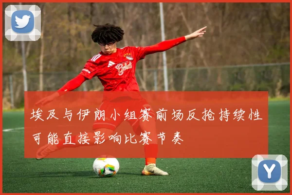 埃及与伊朗小组赛前场反抢持续性可能直接影响比赛节奏