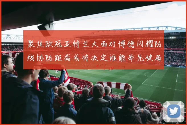 聚焦欧冠亚特兰大面对博德闪耀防线协防距离或将决定谁能率先破局